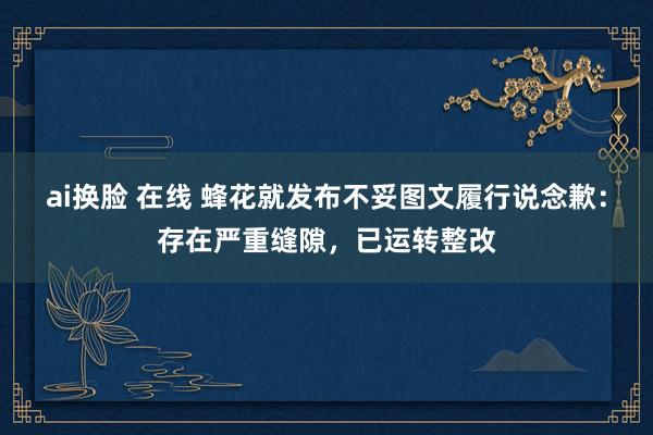 ai换脸 在线 蜂花就发布不妥图文履行说念歉：存在严重缝隙，已运转整改