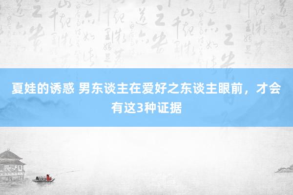 夏娃的诱惑 男东谈主在爱好之东谈主眼前，才会有这3种证据