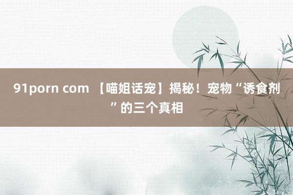 91porn com 【喵姐话宠】揭秘！宠物“诱食剂”的三个真相
