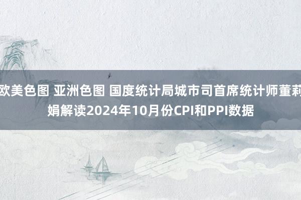 欧美色图 亚洲色图 国度统计局城市司首席统计师董莉娟解读2024年10月份CPI和PPI数据