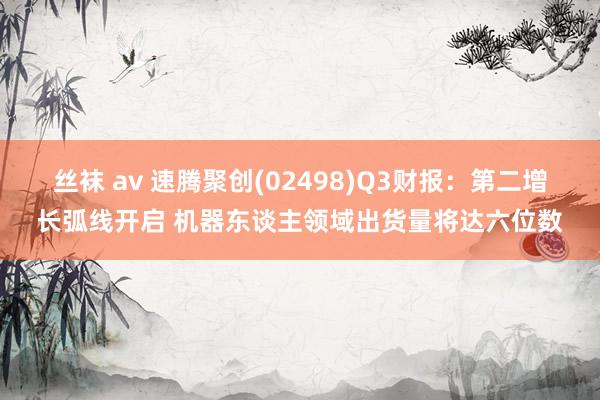丝袜 av 速腾聚创(02498)Q3财报：第二增长弧线开启 机器东谈主领域出货量将达六位数
