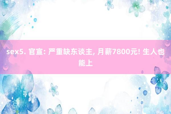 sex5. 官宣: 严重缺东谈主， 月薪7800元! 生人也能上