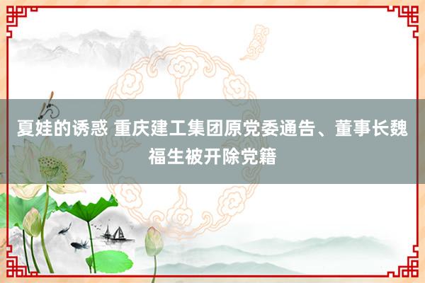 夏娃的诱惑 重庆建工集团原党委通告、董事长魏福生被开除党籍