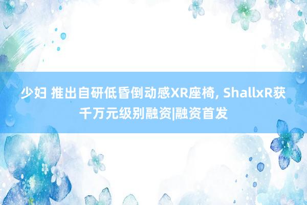 少妇 推出自研低昏倒动感XR座椅， ShallxR获千万元级别融资|融资首发