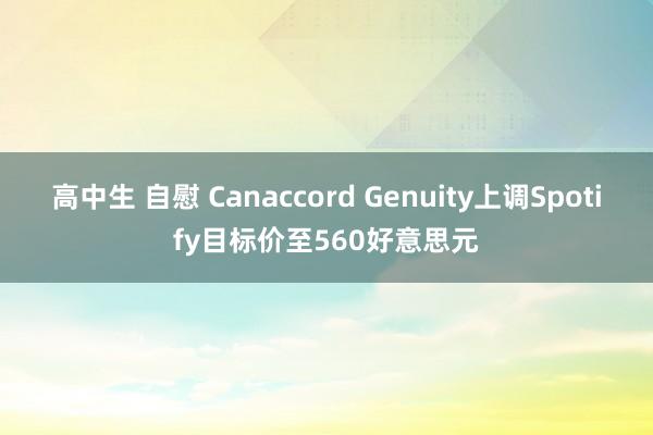 高中生 自慰 Canaccord Genuity上调Spotify目标价至560好意思元