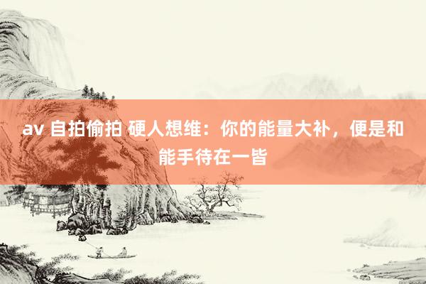 av 自拍偷拍 硬人想维：你的能量大补，便是和能手待在一皆
