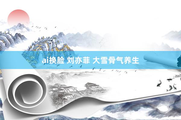 ai换脸 刘亦菲 大雪骨气养生