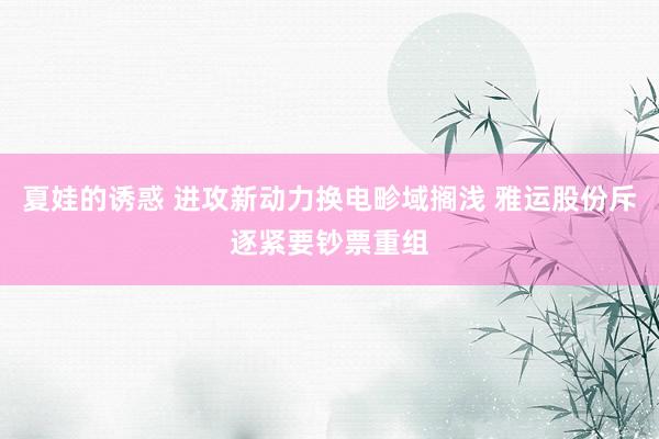 夏娃的诱惑 进攻新动力换电畛域搁浅 雅运股份斥逐紧要钞票重组