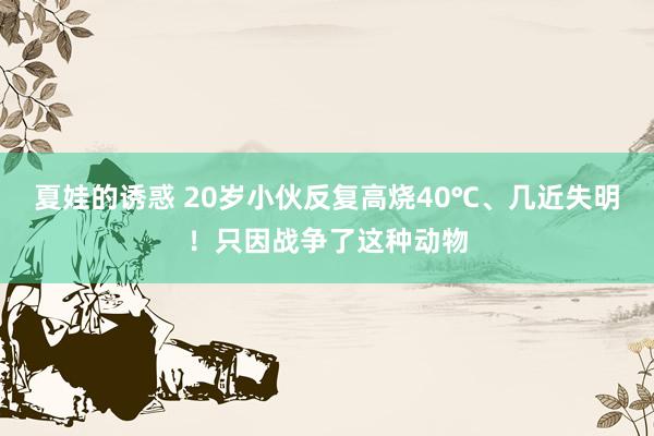 夏娃的诱惑 20岁小伙反复高烧40℃、几近失明！只因战争了这种动物