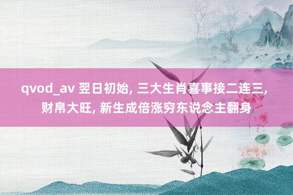 qvod_av 翌日初始， 三大生肖喜事接二连三， 财帛大旺， 新生成倍涨穷东说念主翻身