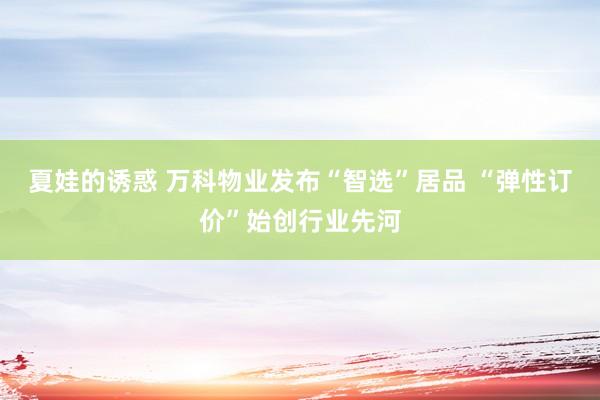夏娃的诱惑 万科物业发布“智选”居品 “弹性订价”始创行业先河