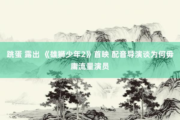 跳蛋 露出 《雄狮少年2》首映 配音导演谈为何毋庸流量演员