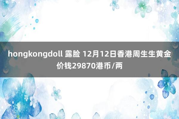 hongkongdoll 露脸 12月12日香港周生生黄金价钱29870港币/两