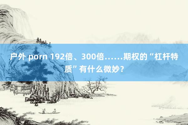 户外 porn 192倍、300倍……期权的“杠杆特质”有什么微妙？
