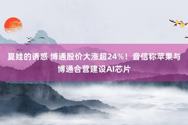 夏娃的诱惑 博通股价大涨超24%！音信称苹果与博通合营建设AI芯片