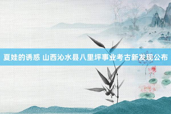 夏娃的诱惑 山西沁水县八里坪事业考古新发现公布