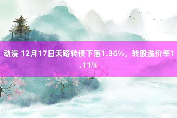 动漫 12月17日天路转债下落1.36%，转股溢价率1.11%