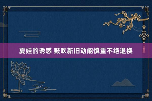 夏娃的诱惑 鼓吹新旧动能慎重不绝退换