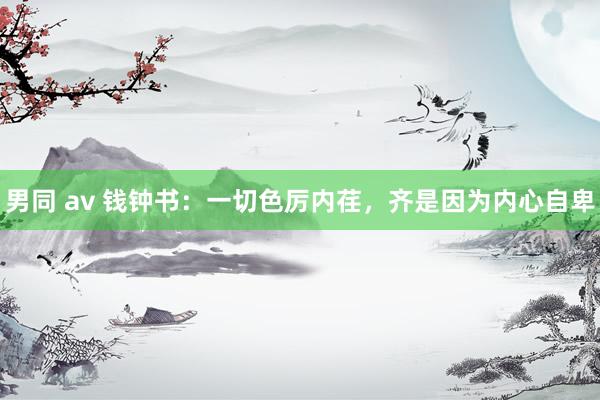 男同 av 钱钟书：一切色厉内荏，齐是因为内心自卑