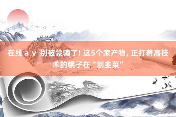 在线ａｖ 别被蒙骗了! 这5个家产物， 正打着高技术的幌子在“割韭菜”