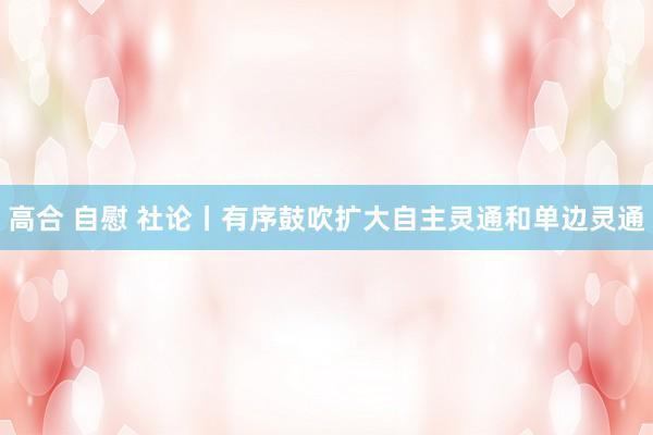 高合 自慰 社论丨有序鼓吹扩大自主灵通和单边灵通