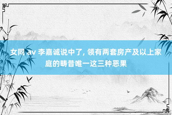 女同 av 李嘉诚说中了， 领有两套房产及以上家庭的畴昔唯一这三种恶果