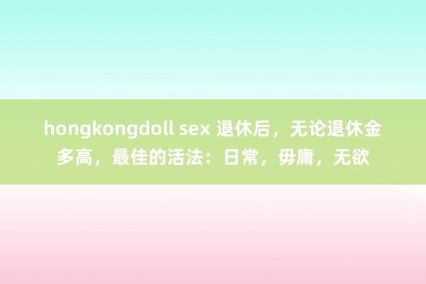 hongkongdoll sex 退休后，无论退休金多高，最佳的活法：日常，毋庸，无欲