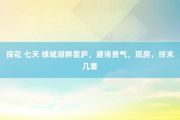 探花 七天 绿城湖畔雲庐,避讳贵气,现房,终末几套
