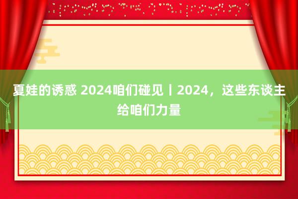 夏娃的诱惑 2024咱们碰见丨2024，这些东谈主给咱们力量