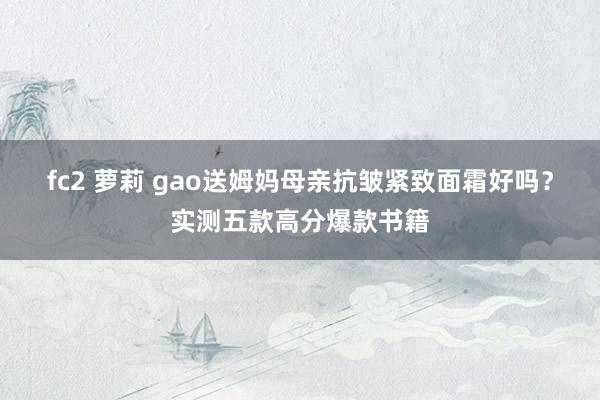 fc2 萝莉 gao送姆妈母亲抗皱紧致面霜好吗？实测五款高分爆款书籍