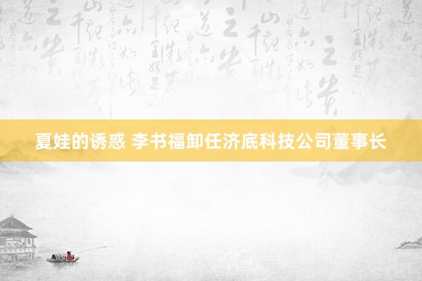 夏娃的诱惑 李书福卸任济底科技公司董事长