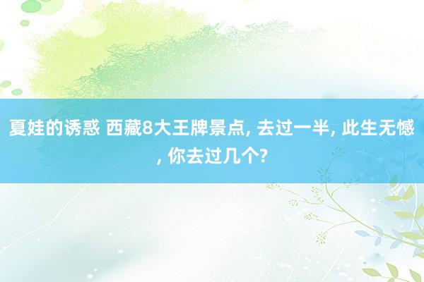夏娃的诱惑 西藏8大王牌景点， 去过一半， 此生无憾， 你去过几个?
