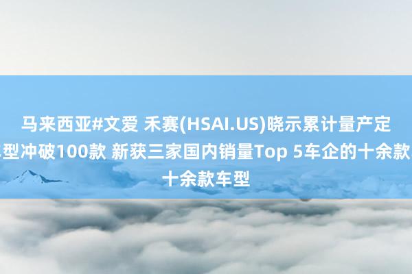 马来西亚#文爱 禾赛(HSAI.US)晓示累计量产定点车型冲破100款 新获三家国内销量Top 5车企的十余款车型