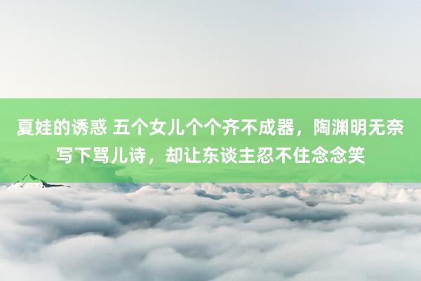 夏娃的诱惑 五个女儿个个齐不成器，陶渊明无奈写下骂儿诗，却让东谈主忍不住念念笑