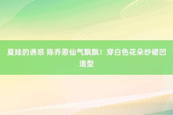 夏娃的诱惑 陈乔恩仙气飘飘！穿白色花朵纱裙凹造型