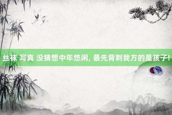 丝袜 写真 没猜想中年悠闲， 最先背刺我方的是孩子!
