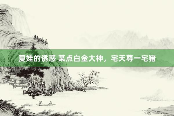 夏娃的诱惑 某点白金大神，宅天尊一宅猪