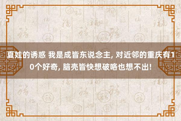 夏娃的诱惑 我是成皆东说念主， 对近邻的重庆有10个好奇， 脑壳皆快想破咯也想不出!