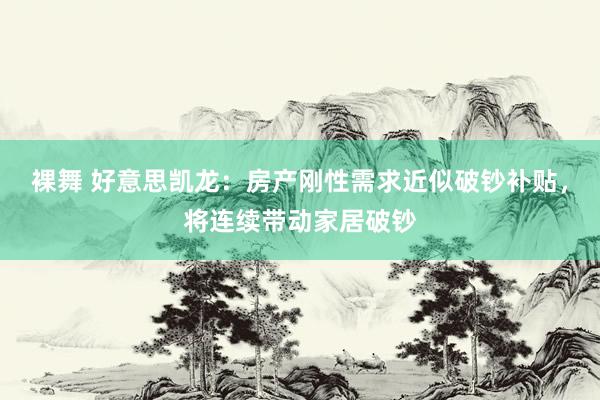 裸舞 好意思凯龙：房产刚性需求近似破钞补贴，将连续带动家居破钞