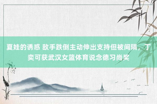 夏娃的诱惑 敌手跌倒主动伸出支持但被间隔，丁奕可获武汉女篮体育说念德习尚奖