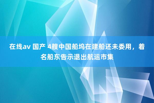 在线av 国产 4艘中国船坞在建船还未委用，着名船东告示退出航运市集