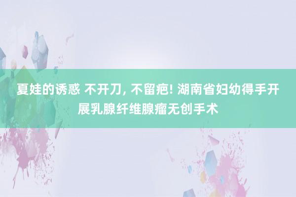 夏娃的诱惑 不开刀， 不留疤! 湖南省妇幼得手开展乳腺纤维腺瘤无创手术