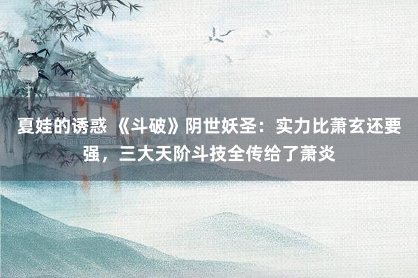 夏娃的诱惑 《斗破》阴世妖圣：实力比萧玄还要强，三大天阶斗技全传给了萧炎