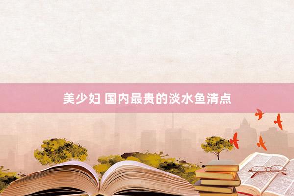 美少妇 国内最贵的淡水鱼清点