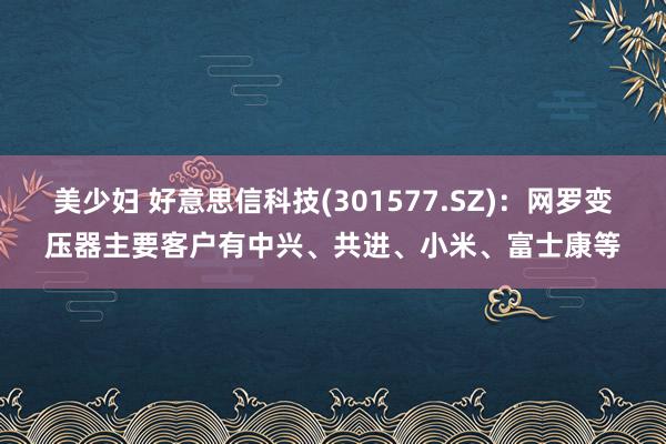 美少妇 好意思信科技(301577.SZ)：网罗变压器主要客户有中兴、共进、小米、富士康等