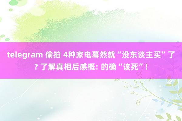 telegram 偷拍 4种家电蓦然就“没东谈主买”了? 了解真相后感概: 的确“该死”!