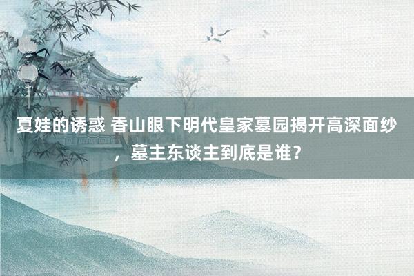 夏娃的诱惑 香山眼下明代皇家墓园揭开高深面纱，墓主东谈主到底是谁？