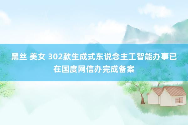 黑丝 美女 302款生成式东说念主工智能办事已在国度网信办完成备案