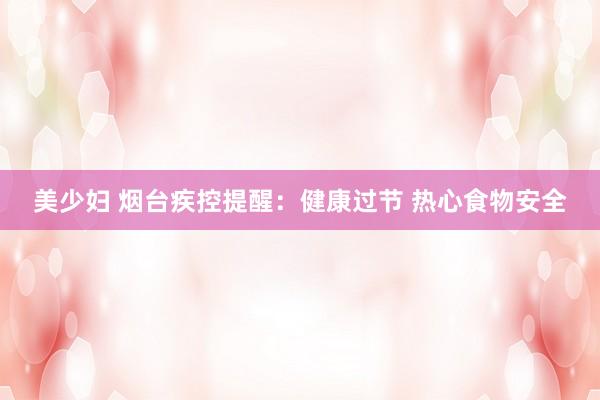 美少妇 烟台疾控提醒：健康过节 热心食物安全