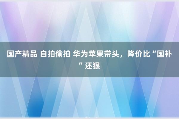 国产精品 自拍偷拍 华为苹果带头，降价比“国补”还狠